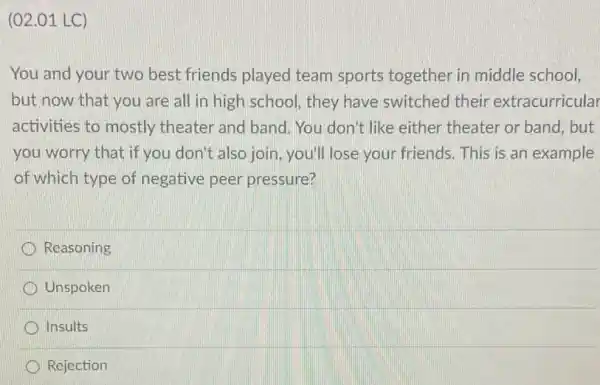 (02.01 LC)
You and your two best friends played team sports together in middle school,
but now that you are all in high school they have switched their extracurricular
activities to mostly theater and band. You don't like either theater or band, but
you worry that if you don't also join you'll lose your friends. This is an example
of which type of negative peer pressure?
Reasoning
Unspoken
Insults
Rejection