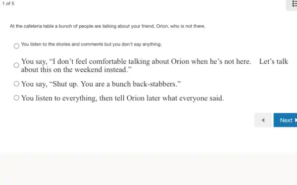 1 of 5
At the cafeteria table a bunch of people are talking about your friend, Orion, who is not there.
You listen to the stories and comments but you don't say anything.
You say, "I don 't feel comfortable talking about Orion when he's not here. Let's talk
about this on the weekend instead."
You say, "Shut up . You are a bunch back-stabbers."
You listen to everything then tell Orion later what everyone said.