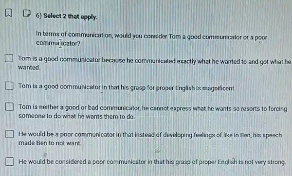 (1) 6) Select 2 that apply.
In terms of communication would you consider Tom a good communicator or a poor
commur]icator?
Tom is a good communicator because he communicated exactly what he wanted to and got what he
wanted.
Tom is a good communicator in that his grasp for proper English is magnificent.
Tom is neither a good or bad communicator he cannot express what he wants so resorts to forcing
someone to do what he wants them to do.
He would be a poor communicator in that instead of developing feelings of like in Ben his speech
made Ben to not want.
He would be considered a poor communicator in that his grasp of proper English is not very strong.