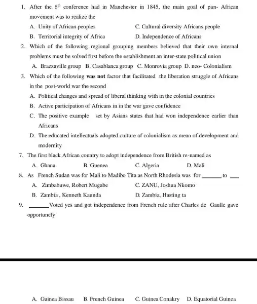 1. After the 6^th conference had in Manchester in 1845 , the main goal of pan- African
movement was to realize the
A. Unity of African peoples
C. Cultural diversity Africans people
B. Territorial integrity of Africa
D. Independence of Africans
2. Which of the following regional grouping members believed that their own internal
problems must be solved first before the establishment an inter-state political union
A. Brazzaville group B. Casablanca group C. Monrovia group D . neo- Colonialism
3. Which of the following was not factor that facilitated the liberation struggle of Africans
in the post-world war the second
A. Political changes and spread of liberal thinking with in the colonial countries
B. Active participation of Africans in in the war gave confidence
C. The positive example set by Asians states that had won independence earlier than
Africans
D. The educated intellectuals adopted culture of colonialism as mean of development and
modernity
7. The first black African country to adopt independence from British re-named as
A. Ghana
B. Guenea
C. Algeria
D. Mali
8. As French Sudan was for Mali to Madibo Tita as North Rhodesia was for __ to __
A. Zimbabuwe Robert Mugabe
C. ZANU, Joshua Nkomo
B. Zambia.Kenneth Kaunda
D. Zambia, Hasting ta
9. __ Voted yes and got independence from French rule after Charles de Gaulle gave
opportunely
A. Guinea Bissau
B. French Guinea
C. Guinea Conakry D. Equatorial Guinea