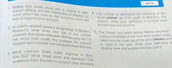 1. Where and when does Act
place? Where are the characters cene II take
other? Be sure to cite evidence intion to
text to support your answer.
2. In Juliet's second speech (beginning "O Romeo.
Romeo!"), what does she Say is the central
problem that exists between Romeo and her? In
mind, how could this problem be solved?
Support your answer with evidence from the text.
3. What concern does Juliet express in lines
124-132 ? What hope does she express? Cite
evidence from the text to support your answers.
4. Use context to determine the meaning of the
word entreat as it is used in Romeo's first
speech. Write your definition of entreat here
and tell how you found it.
5. The Greek root word latreia means "worship:
Using knowledge of the root and context clues,
determine the meaning of the word idolatry as it
is used in the text. Write your definition o
idolatry here and explain how you got it.