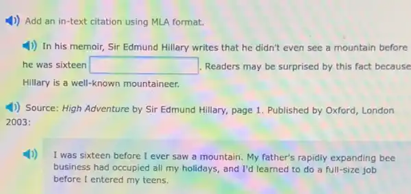 1)) Add an in -text citation using MLA format.
1)) In his memoir,Sir Edmund Hillary writes that he didn't even see a mountain before
he was sixteen square  Readers may be surprised by this fact because
Hillary is a well -known mountaineer.
1) Source: High Adventure by Sir Edmund Hillary,page 1. Published by Oxford, London
2003:
I was sixteen before I ever saw a mountain. My father's rapidly expanding bee
business had occupied all my holidays, and I'd learned to do a full-size job
before I entered my teens.