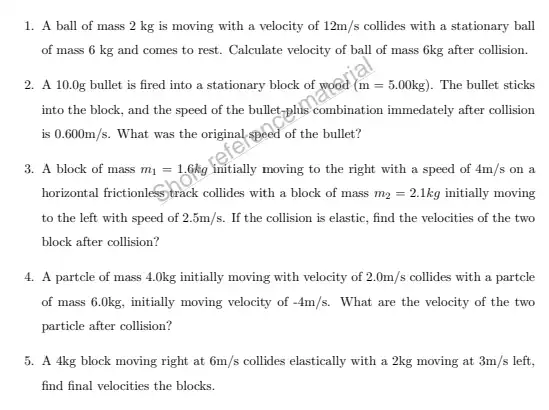 1. A ball of mass 2 kg is moving with a velocity of 12m/s collides with a stationary ball
of mass 6 kg and comes to rest.Calculate velocity of ball of mass 6kg after collision.
2. A 10.0g bullet is fired into a stationary block of wood (m=5.00kg) . The bullet sticks
into the block, and the speed of the bullet-phis combination immedately after collision
is 0.600m/s What was the original speed of the bullet?
3. A block of mass m_(1)=1.6kg initially moving to the right with a speed of 4m/s on a
horizontal frictionless track collides with a block of mass m_(2)=2.1kg initially moving
to the left with speed of 2.5m/s If the collision is elastic, find the velocities of the two
block after collision?
4. A partcle of mass 4.Okg initially moving with velocity of 2.0m/s collides with a partcle
of mass 6.Okg, initially moving velocity of -4m/s What are the velocity of the two
particle after collision?
5. A 4kg block moving right at 6m/s collides elastically with a 2kg moving at 3m/s left,
find final velocities the blocks.