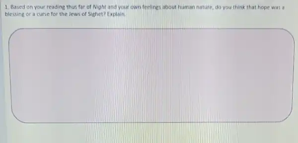 1. Based on your reading thus far of Night and your own feelings about human nature do you think that hope was a
blessing or a curse for the Jews of Sighet? Explain
square