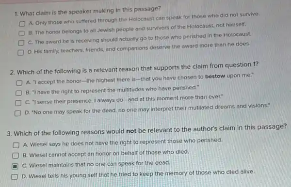 1. What claim is the speaker making in this passage?
A. Only those who suffered through the Holocaust can speak for those who did not survive.
B. The honor belongs to all Jewish people and survivors of the Holocaust, not himself.
D
C. The award he is receiving should actually go to those who perished in the Holocaust.
D
D. His family, teachers friends, and companions deserve the award more than he does.
2. Which of the following is a relevant reason that supports the claim from question 1?
A. "laccept the honor-the hIghest there Is-that you have chosen to bestow upon me.
B. "I have the right to represent the multitudes who have perished."
D
C. "I sense their presence. I always do-and at this moment more than ever."
D
D. "No one may speak for the dead no one may interpret their mutilated dreams and visions."
3. Which of the following reasons would not be relevant to the author's claim in this passage?
D
A. Wiesel says he does not have the right to represent those who perished
D B. Wiesel cannot accept an honor on behalf of those who died.
D C. Wiesel maintains that no one can speak for the dead.
D. Wiesel tells his young self that he tried to keep the memory of those who died alive.