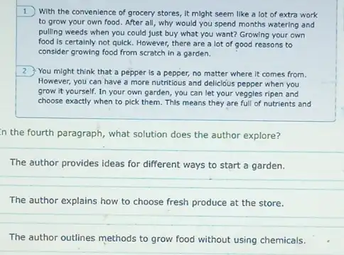 1 With the convenience of grocery stores, it might seem like a lot of extra work
to grow your own food. After all, why would you spend months watering and
pulling weeds when you could just buy what you want? Growing your own
food is certainly not quick. However, there are a lot of good reasons to
consider growing food from scratch in a garden.
2 You might think that a pepper is a pepper, no matter where It comes from.
However, you can have a more nutritious and delicióus pepper when you
grow it yourself. In your own garden, you can let your veggles ripen and
choose exactly when to pick them. This means they are full of nutrients and
in the fourth paragraph what solution does the author explore?
The author provides ideas for different ways to start a garden.
The author explains how to choose fresh produce at the store.
The author outlines methods to grow food without using chemicals.