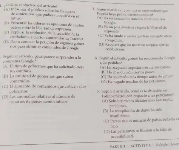 1. ¿Cuál es el objetivo del artículo?
(A) Informar al público sobre los bloqueos
de contenidos que pudieran ocurrir en el
futuro
(B) Presentar las diferentes opiniones de ciertos
países sobre la libertad de expresión
(C) Explicar la evolución de la reacción de la
ciudadanía a ciertos contenidos de Internet
(D) Dar a conocer la petición de algunos gobier-
nos para eliminar contenidos de Google
. Según el articulo ¿qué parece sorprender a la
compañia Google?
(A) El tipo de gobiernos que ha solicitado cier-
tos cambios
(B) La cantidad de gobiernos que suben
contenidos
(C) El aumento de contenidos que critican a los
gobiernos
(D) Las anomalias relativas al número de
usuarios de países democráticos
3. Según el articulo ¿por qué es sorprendente que
España haya pedido ciertos cambios?
(A) Ha rechazado los tratados anteriores con
Google.
(B) Es un país donde se respeta la libertad de
expresión.
(C) Se ha unido a paises que han escogido otras
companías.
(D) Requiere que los usuarios acepten ciertas
condiciones.
4. Según el articulo.¿cómo ha reaccionado Google
a los pedidos?
(A) Ha aceptado negociar con ciertos paises.
(B) Ha abandonadc ciertos paises.
(C) Ha solicitado más tiempo antes de actuar.
(D) Ha negado muchas de las peticiones.
5. Según el artículo ¿cuál es la situación en
Latinoamérica con respecto a las peticiones?
(A) Solo regimenes dictatoriales han hecho
peticiones.
(B) La recopilación de datos ha sido
insuficiente.
(C) Parece que el número de países todavia es
bajo.
(D) Las peticiones se limitan a la falta de
accesibilidad.