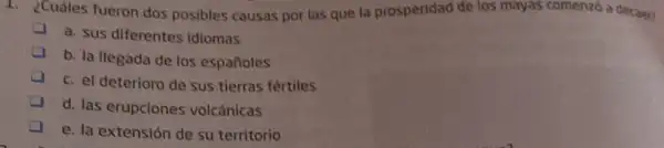 1. ¿Cuáles fueron dos posibles causas por las que la prosperidad de los mayas comenzó a decaer?
a. sus diferentes Idiomas
b. la llegada de los españoles
c. el deterioro de sus tierras fértiles
d. las erupciones volcánicas
e. la extensión de su territorio