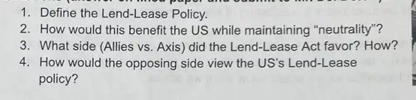 1. Define the Lend-Lease Policy.
2. How would this benefit the US while maintaining "neutrality"?
3. What side (Allies vs. Axis) did the Lend-Lease Act favor? How?
4. How would the opposing side view the US's Lend-Lease
policy?