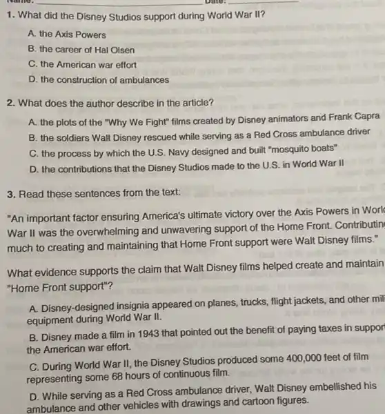 __
__
1. What did the Disney Studios support during World War II?
A. the Axis Powers
B. the career of Hal Olsen
C. the American war effort
D. the construction of ambulances
2. What does the author describe in the article?
A. the plots of the "Why We Fight"films created by Disney animators and Frank Capra
B. the soldiers Walt Disney rescued while serving as a Red Cross ambulance driver
C. the process by which the U.S. Navy designed and built "mosquito boats"
D. the contributions that the Disney Studios made to the U.S. in World War II
3. Read these sentences from the text:
"An important factor ensuring America's ultimate victory over the Axis Powers in Worl
War II was the overwhelming and unwavering support of the Home Front Contributin
much to creating and maintaining that Home Front support were Walt Disney films."
What evidence supports the claim that Walt Disney films helped create and maintain
"Home Front support"?
A. Disney-designed insignia appeared on planes, trucks, flight jackets, and other mil
equipment during World War II.
B. Disney made a film in 1943 that pointed out the benefit of paying taxes in suppor
the American war effort.
C. During World War II. the Disney Studios produced some 400,000 feet of film
representing some 68 hours of continuous film.
D. While serving as a Red Cross ambulance driver, Walt Disney embellished his
ambulance and other vehicles with drawings and cartoon figures.