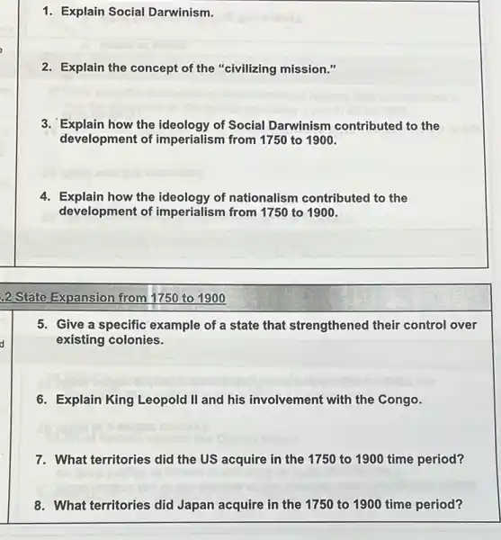 1. Explain Social Darwinism.
2. Explain the concept of the "civilizing mission."
3. Explain how the ideology of Social Darwinism contributed to the
development of imperialism from 1750 to 1900.
4. Explain how the ideology of nationalism contributed to the
development of imperialism from 1750 to 1900.
2 State Expansion from 1750 to 1900
5. Give a specific example of a state that strengthened their control over
existing colonies.
6. Explain King Leopold II and his involvement with the Congo.
7. What territories did the US acquire in the 1750 to 1900 time period?
8. What territories did Japan acquire in the 1750 to 1900 time period?