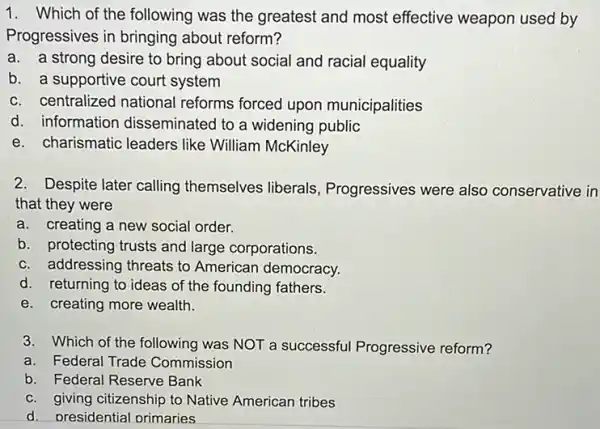 1. Which of the following was the greatest and most effective weapon used by
Progressives in bringing about reform?
a. a strong desire to bring about social and racial equality
b. a supportive court system
c. centralized national reforms forced upon municipalities
d. information disseminated to a widening public
e. charismatic leaders like William McKinley
2. Despite later calling themselves liberals Progressives were also conservative in
that they were
a. creating a new social order.
b. protecting trusts and large corporations.
c. addressing threats to American democracy.
d. returning to ideas of the founding fathers.
e. creating more wealth.
3. Which of the following was NOT a successful Progressive reform?
a. Federal Trade Commission
b. Federal Reserve Bank
c. giving citizenship to Native American tribes
d. presidential primaries