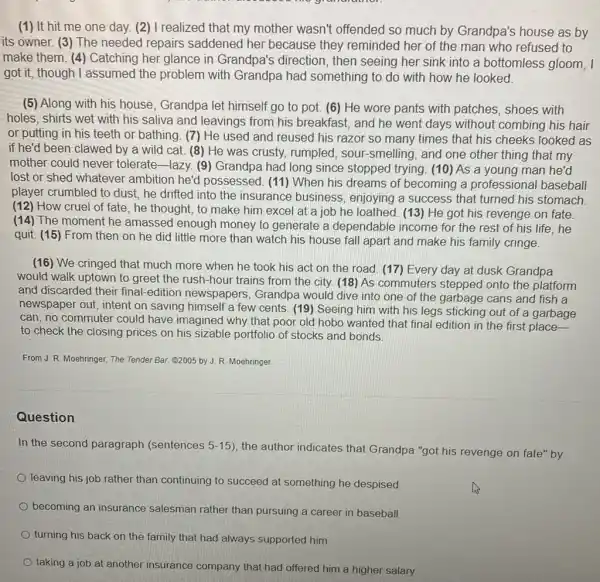 (1) It hit me one day. (2) I realized that my mother wasn't offended so much by Grandpa's house as by
its owner. (3) The needed repairs saddened her because they reminded her of the man who refused to
make them. (4)Catching her glance in Grandpa's direction , then seeing her sink into a bottomless gloom, I
got it, though I assumed the problem with Grandpa had something to do with how he looked.
(5) Along with his house, Grandpa let himself go to pot.(6) He wore pants with patches, shoes with
holes, shirts wet with his saliva and leavings from his breakfast, and he went days without combing his hair
or putting in his teeth or bathing. (7)He used and reused his razor so many times that his cheeks looked as
if he'd been clawed by a wild cat.(8) He was crusty.rumpled, sour-smelling , and one other thing that my
mother could never tolerate-lazy. (9)Grandpa had long since stopped trying. (10) As a young man he'd
lost or shed whatever ambition he'd possessed. (11) When his dreams of becoming a professional baseball
player crumbled to dust.he drifted into the insurance business , enjoying a success that turned his stomach.
(12) How cruel of fate, he thought, to make him excel at a job he loathed (13)He got his revenge on fate.
(14) The moment he amassed enough money to generate a dependable income for the rest of his life,he
quit. (15) From then on he did little more than watch his house fall apart and make his family cringe.
(16) We cringed that much more when he took his act on the road. (17) Every day at dusk Grandpa
would walk uptown to greet the rush-hour trains from the city.(18) As commuters stepped onto the platform
and discarded their final -edition newspapers , Grandpa would dive into one of the garbage cans and fish a
newspaper out, intent on saving himself a few cents. (19) Seeing him with his legs sticking out of a garbage
can, no commuter could have imagined why that poor old hobo wanted that final edition in the first place
to check the closing prices on his sizable portfolio of stocks and bonds.
From J. R. Moehringer,The Tender Bar. Q2005 by J. R. Moehringer.
Question
In the second paragraph (sentences 5-15
), the author indicates that Grandpa "got his revenge on fate" by
leaving his job rather than continuing to succeed at something he despised
becoming an insurance salesman rather than pursuing a career in baseball
turning his back on the family that had always supported him
taking a job at another insurance company that had offered him a higher salary