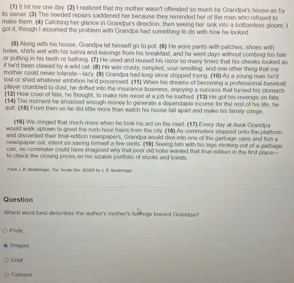 (1) It hit me one day. (2) I realized that my mother wasn't offended so much by Grandpa's house as by
its owner. (3) The needed repairs saddened her because they reminded her of the man who refused to
make them. (4) Catching her glance in Grandpa's direction, then seeing her sink into a bottomless gloom, I
got it, though I assumed the problem with Grandpa had something to do with how he looked
(5) Along with his house, Grandpa let himself go to pot.(6) He wore pants with patches, shoes with
holes, shirts wet with his saliva and leavings from his breakfast, and he went days without combing his hair
or putting in his teeth or bathing. (7)He used and reused his razor so many times that his cheeks looked as
if he'd been clawed by a wild cat.(8) He was crusty,rumpled, sour-smelling , and one other thing that my
mother could never tolerate-lazy. (9 ) Grandpa had long since stopped trying. (10) As a young man he'd
lost or shed whatever ambition he'd possessed (11) When his dreams of becoming a professional baseball
player crumbled to dust.he drifted into the insurance business , enjoying a success that turned his stomach.
(12) How cruel of fate, he thought, to make him excel at a job he loathed (13) He got his revenge on fate.
(14) The moment he amassed enough money to generate a dependable income for the rest of his life, he
quit. (15) From then on he did little more than watch his house fall apart and make his family cringe.
(16) We cringed that much more when he took his act on the road. (17)Every day at dusk Grandpa
would walk uptown to greet the rush-hour trains from the city.(18) As commuters stepped onto the platform
and discarded their final -edition newspapers , Grandpa would dive into one of the garbage cans and fish a
newspaper out, intent on saving himself a few cents. (19) Seeing him with his legs sticking out of a garbage
can, no commuter could have imagined why that poor old hobo wanted that final edition in the first place-
to check the closing prices on his sizable portfolio of stocks and bonds.
From J. R. Moehringer,The Tender Bar. G2005 by J. R. Moehringer.
Question
Which word best describes the author's mother's feelings toward Grandpa?
Pride
C Disgust
Grief