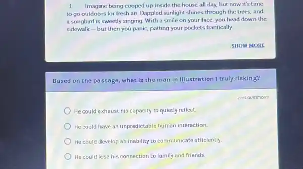 1 Imagine being cooped up inside the house all day, but now it's time
to go outdoors for fresh air. Dappled sunlight shines through the trees,and
a songbird is sweetly singing. With a smile on your face, you head down the
sidewalk-but then you panic, patting your pockets frantically.
SHOW MORE
Based on the passage what is the man in Illustration 1 truly risking?
He could exhaust his capacity to quietly reflect.
He could have an unpredictable human interaction.
He could develop an inability to communicate efficiently.
He could lose his connection to family and friends