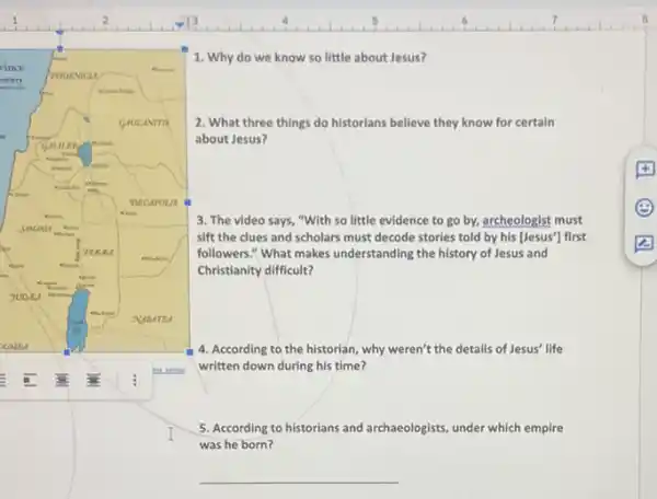 1. Why do we know so little about Jesus?
2. What three things do historians believe they know for certain
about Jesus?
3. The video says "With so little evidence to go by, archeologist must
sift the clues and scholars must decode stories told by his [Jesus']first
followers." What makes understanding the history of Jesus and
Christianity difficult?
4. According to the historian, why weren't the details of Jesus' life
written down during his time?
5. According to historians and archaeologists, under which empire
was he born?