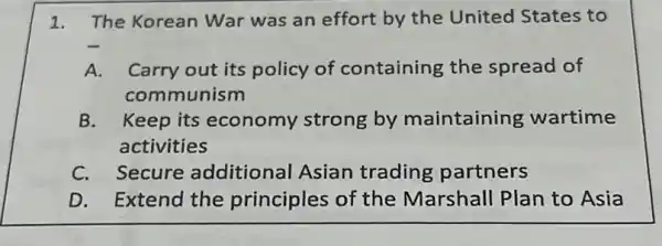 1. The Korean War was an effort by the United States to
A.Carry out its policy of containing the spread of
communism
B. Keep its economy strong by maintaining wartime
activities
C. Secure additional Asian trading partners
D. Extend the principles of the Marshall Plan to Asia