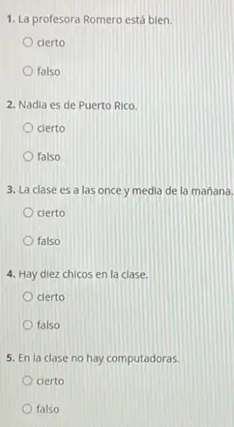 1. La profesora Romero está bien.
cierto
falso
2. Nadia es de Puerto Rico.
cierto
falso
3. La clase es a las once y media de la mañana.
cierto
falso
4. Hay diez chicos en la clase.
clerto
falso
5. En la clase no hay computadoras.
cierto
falso