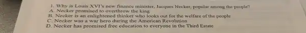 1. Why is Louis XVT's new finance minister, Jacques Necker, popular among the people?
A. Necker promised to overthrow the king
B. Necker is an enlightened thinker who looks out for the welfare of the people
C. Necker was a war hero during the American Revolution
D. Necker has promised free education to everyone in the Third Estate