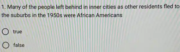 1. Many of the people left behind in inner cities as other residents fled to
the suburbs in the 1950s were African Americans
true
false