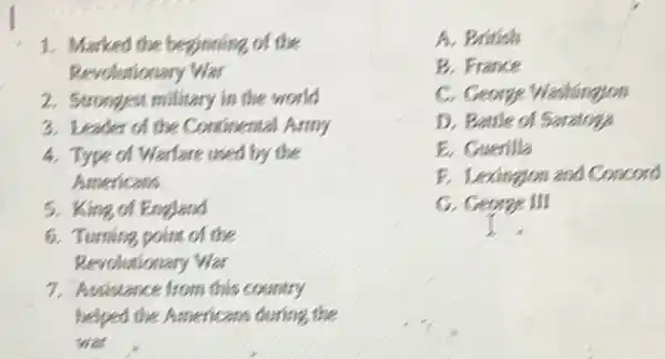 1. Marked the beginning of the
Revolutionary War
2. Strongest military in the world
3. Leader of the Continental Army
4. Type of Warfare used by the
Americans
5. King of England
6. Turning point of the
Revolutionary War
7. Assistance from this country
helped the Americans during the
was
A. British
B. France
C. George Washingjon
D. Bettle of Seratory
E. Guerilla
F. Lexingion and Concord
G. George III