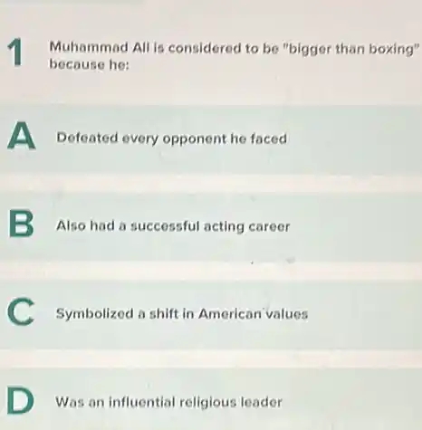 1 Muhammad All is considered to be "bigger than boxing"
because he:
A Defeated every opponent he faced
B Also had a successful acting career
C Symbolized a shift in American values
D Was an influential religious leader