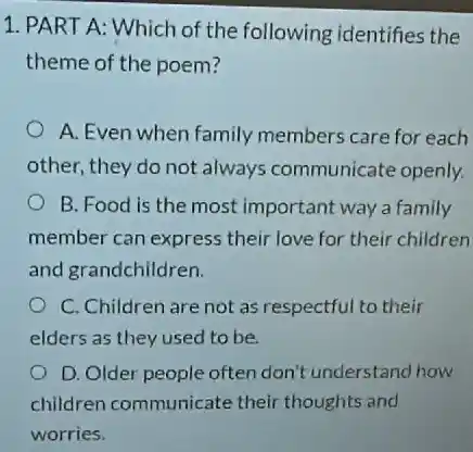 1. PART A: Which of the following identifies the
theme of the poem?
A. Even when family members care for each
other, they do not always communicate openly.
B. Food is the most important way a family
member can express their love for their children
and grandchildren.
C. Children are not as respectful to their
elders as they used to be
D. Older people often don't understand how
children communicate their thoughts and
worries.