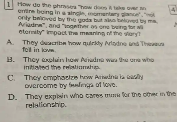 1 How do the phrases "how does it take over an
entire being in a single, momentary glance", "not
only beloved by the gods but also beloved by me,
Ariadne", and "together as one being for all
eternity" impact the meaning of the story?
A. They describe how quickly Ariadne and Theseus
fell in love.
B. They explain how Ariadne was the one who
initiated the relationship.
C. They emphasize how Ariadne is easily
overcome by feelings of love.
D. They explain who cares more for the other in the
relationship.
4