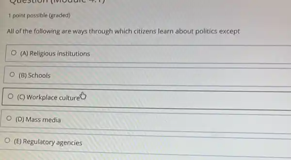 1 point possible (graded)
All of the following are ways through which citizens learn about politics except
(A) Religious institutions
(B) Schools
(C) Workplace culture"
(D) Mass media
(E) Regulatory agencies