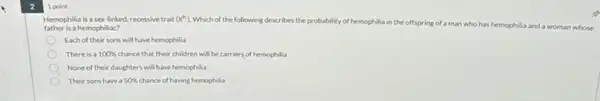 1 point
Hemophilia is a sex linked, recessive trait (x^h) Which of the following describes the probability of h hemophilia in the offspring of a man who
has hemophilia and a woman whose father is a hemophiliac?
Each of their sons will have hemophilia
There is a 100%  chance that their children will be carriers of hemophilia
None of their daughters will have hemophilia
Their sons have a 50%  chance of having hemophilia