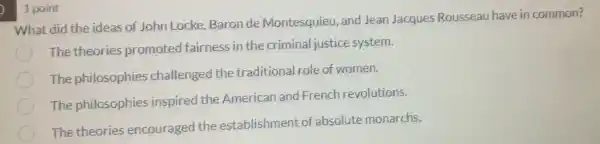 ) 1 point
What did the ideas of John Locke, Baron de Montesquieu, and Jean Jacques Rousseau have in common?
The theories promoted fairness in the criminal justice system.
The philosophies challenged the traditional role of women.
The philosophies inspired the American and French revolutions.
The theories encouraged the establishment of absolute monarchs.