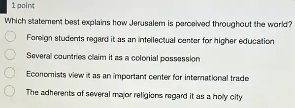 1 point
Which statement best explains how Jerusalem is perceived throughout the world?
Foreign students regard it as an intellectual center for higher education
Several countries claim it as a colonial possession
Economists view it as an important center for international trade
The adherents of several major religions regard it as a holy city