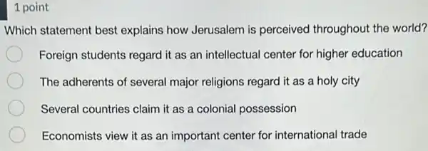 1 point
Which statement best explains how Jerusalem is perceived throughout the world?
Foreign students regard it as an intellectual center for higher education
The adherents of several major religions regard it as a holy city
Several countries claim it as a colonial possession
Economists view it as an important center for international trade