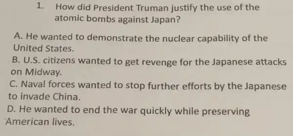 1. How did President Truman justify the use of the
atomic bombs against Japan?
A. He wanted to demonstrate the nuclear capability of the
United States.
B. U.S. citizens wanted to get revenge for the Japanese attacks
on Midway.
C. Naval forces wanted to stop further efforts by the Japanese
to invade China.
D. He wanted to end the war quickly while preserving
'American lives.