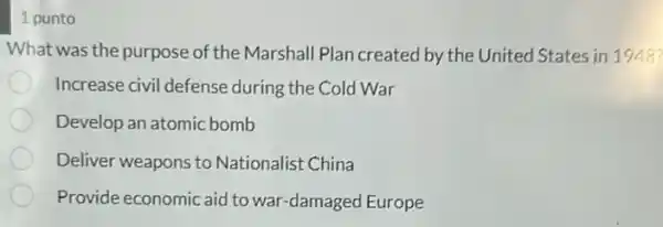 1 punto
What was the purpose of the Marshall Plan created by the United States in 1948?
Increase civil defense during the Cold War
Develop an atomic bomb
Deliver weapons to Nationalist China
Provide economic aid to war-damaged Europe