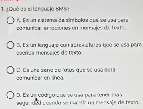 1. ¿Qué es el lenguaje SMS?
A. Es un sistema de simbolos que se usa para
comunicar emociones en mensajes de texto.
B. Es un lenguaje con abreviaturas que se usa para
escribir mensajes de texto.
C. Es una serie de fotos que se usa para
comunicar en linea.
D. Es un código que se usa para tener más
seguridad cuando se manda un mensaje de texto.