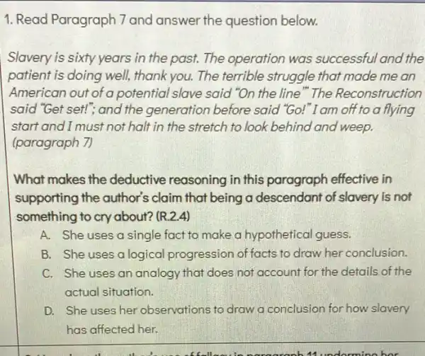 1. Read Paragraph 7 and answer the question below.
Slavery is sixty years in the past. The operation was successful and the
patient is doing well,thank you. The terrible struggle that made me an
American out of a potential slave said "On the line"The Reconstruction
said "Get set!", and the generation before said "Go!"I am off to a flying
start and I must not halt in the stretch to look behind and weep.
(paragraph 7)
What makes the deductive reasoning in this paragraph effective in
supporting the author's claim that being a descendant of slavery is not
something to cry about?(R.2.4)
A. She uses a single fact to make a hypothetical guess.
B. She uses a logical progression of facts to draw her conclusion.
C. She uses an analogy that does not account for the details of the
actual situation.
D. She uses her observations to draw a conclusion for how slavery
has affected her.