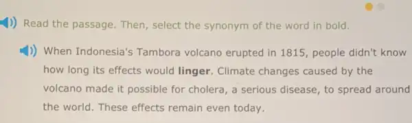 1)) Read the passage.Then, select the synonym of the word in bold.
1)) When Indonesia's Tambora volcano erupted in 1815, people didn't know
how long its effects would linger. Climate changes caused by the
volcano made it possible for cholera, a serious disease, to spread around
the world. These effects remain even today.