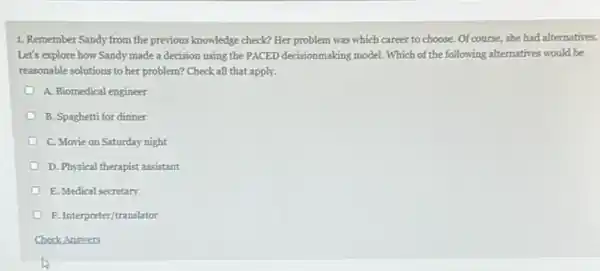 1. Remember Sandy from the previous knowledge check?Her problem was which career to choose. Of course, she had alternatives.
Let's explore how Sandy made a decision using the PACED decisionmaking model Which of the following alternatives would be
reasonable solutions to her problem? Check all that apply.
A. Biomedical engineer
B. Spaghetti for dinner
C. Movie on Saturday night
D. Physical therapist assistant
E. Medical secretary
F. Interpreter/translator