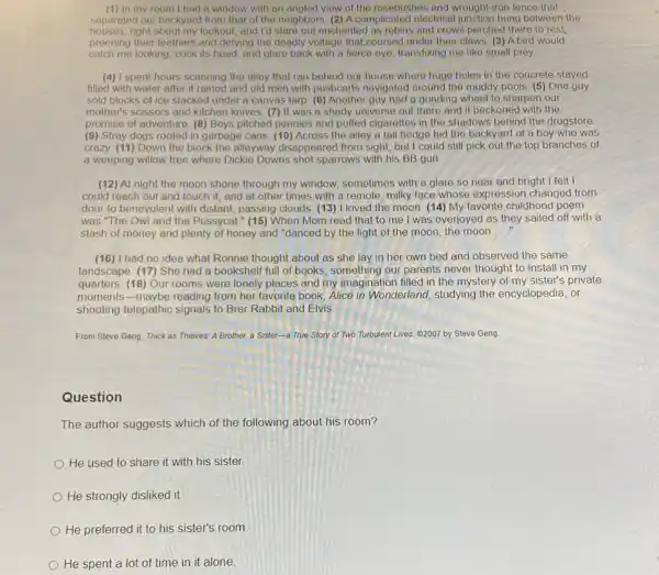 (1) In my room I had a window with an angled view of the rosebushes and wrought iron fence that
separated our backyard from that of the neighbors (2) A complicated electrical junction hung between the
houses,right about my lookout, and I'd stare out enchanted as robins and crows perched there to rest.
preening their feathers and defying the deadly voltage that coursed under their claws. (3) A bird would
catch me looking, cock its head, and glare back with a fierce eye transfixing me like small prey
(4) I spent hours scanning the alley that ran behind our house where huge holes in the concrete stayed
filled with water after it rained and old men with pushcarts navigated around the muddy pools (5) One guy
sold blocks of ice stacked under a canvas tarp. (6) Another guy had a grinding wheel to sharpen our
mother's scissors and kitchen knives. (7) It was a shady universe out there and it beckoned with the
promise of adventure. (8)Boys pitched pennies and puffed cigarettes in the shadows behind the drugstore
(9) Stray dogs rooted in garbage cans. (10) Across the alley a tall hedge hid the backyard of a boy who was
crazy. (11) Down the block the alleyway disappeared from sight, but I could still pick out the top branches of
a weeping willow tree where Dickie Downs shot sparrows with his BB gun
(12) At night the moon shone through my window, sometimes with a glare so near and bright I felt I
could reach out and touch it, and at other times with a remote, milky face whose expression changed from
dour to benevolent with distant, passing clouds. (13)I loved the moon (14) My favorite childhood poem
was "The Owl and the Pussycat." (15) When Mom read that to me I was overjoyed as they sailed off with a
stash of money and plenty of honey and "danced by the light of the moon, the moon __
(16) I had no idea what Ronnie thought about as she lay in her own bed and observed the same
landscape. (17) She had a bookshelf full of books, something our parents never thought to install in my
quarters. (18) Our rooms were lonely places and my imagination filled in the mystery of my sister's private
moments-maybe reading from her favorite book Alice in Wonderland, studying the encyclopedia, or
shooting telepathic signals to Brer Rabbit and Elvis.
From Steve Geng, Thick as Thieves: A Brother,a Sister-a True Story of Two Turbulent Lives (2007 by Steve Geng
Question
The author suggests which of the following about his room?
He used to share it with his sister.
He strongly disliked it.
He preferred it to his sister's room
He spent a lot of time in it alone