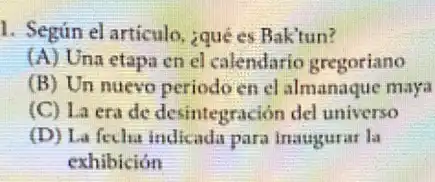 1. Según el articulo.¿qué es Baktun?
(A) Una etapa en el calendario gregoriano
(B) Un nuevo periodo en el almanaque maya
(C) La era de desintegración del universo
(D) La fecha indicada para inaugurar la
exhibición