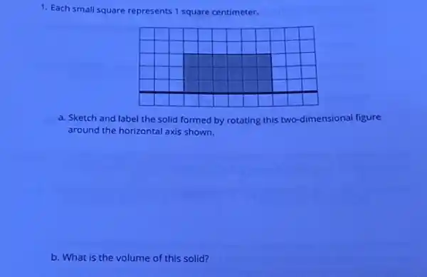 1. Each small square represents 1 square centimeter.
a. Sketch and label the solid formed by rotating this two-dimensional figure
around the horizontal axis shown.
b. What is the volume of this solid?