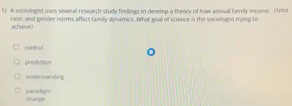 1) A sociologist uses several research study findings to develop a theory of how annual family income, (1pts)
race, and gender norms affect family dynamics. What goal of science is the sociologist trying to
achieve?
D control
D prediction
understanding
D paradigm
change