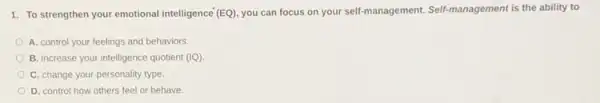 1. To strengthen your emotional intelligence (EQ) you can focus on your self-management. Self management is the ability to
A. control your feelings and behaviors
B. increase your intelligence quotient (IQ).
C. change your personality type.
D. control how others feel or behave