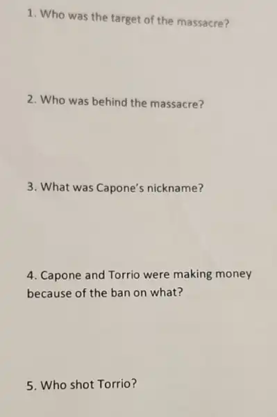 1. Who was the target of the massacre?
2. Who was behind the massacre?
3. What was Capone's nickname?
4. Capone and Torrio were making money
because of the ban on what?
5. Who shot Torrio?