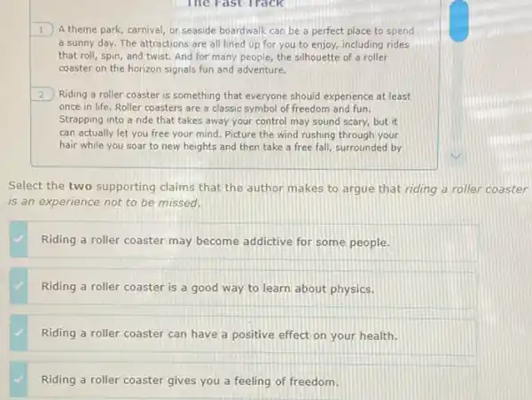 1.) A theme park, carnival or seaside boardwalk can be a perfect place to spend
a sunny day. The attractions are all lined up for you to enjoy, including rides
that roll, spin, and twist. And for many people, the silhouette of a roller
coaster on the horizon signals fun and adventure.
2 Riding a roller coaster is something that everyone should experience at least
once in life. Roller coasters are a classic symbol of freedom and fun.
Strapping into a ride that takes away your control may sound scary,but it
can actually let you free your mind. Picture the wind rushing through your
hair while you soar to new heights and then take a free fall, surrounded by
Select the two supporting claims that the author makes to argue that riding a roller coaster
is an experience not to be missed.
Riding a roller coaster may become addictive for some people.
Riding a roller coaster is a good way to learn about physics.
Riding a roller coaster can have a positive effect on your health.
Riding a roller coaster gives you a feeling of freedom.