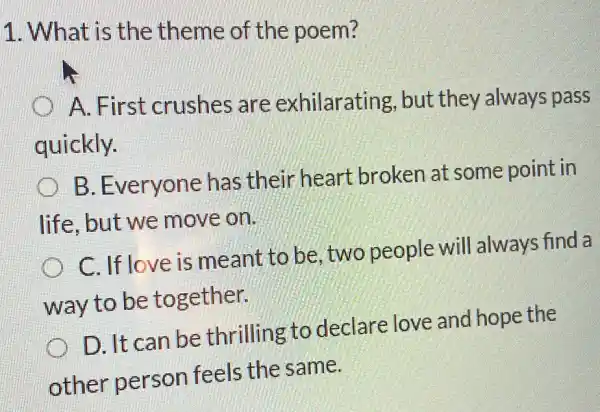 1. What is the theme of the poem?
A. First crushes are exhilarating , but they always pass
quickly.
B. Everyone has their heart broken at some point in
life,but we move on.
C. If love is meant to be two people will always find a
way to be together.
D. It can be thrilling to declare love and hope the
other person feels the same.