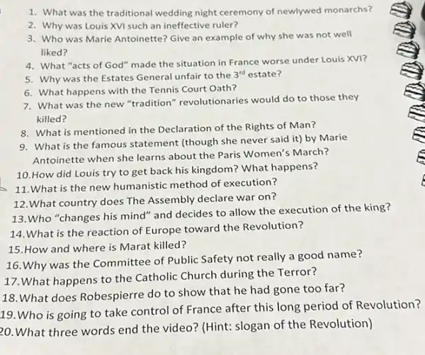 1. What was the traditional wedding night ceremony of newlywed monarchs?
2. Why was Louis XVI such an ineffective ruler?
3. Who was Marie Antoinette? Give an example of why she was not well
liked?
4. What "acts of God"made the situation in France worse under Louis XVI?
5. Why was the Estates General unfair to the
3^rd estate?
7. What was the new "tradition" revolution aries would do to those they
killed?
6. What happens with the Tennis Court Oath?
9. What is the famous statement (though she never said it)by Marie
Antoinette when she learns about the Paris Women's March?
8. What is mentioned in the Declaration of the Rights of Man?
10.How did Louis try to get back his kingdom? What happens?
11.What is the new humanistic method of execution?
13.Who "changes his mind" and decides to allow the execution of the king?
12.What country does The Assembly declare war on?
14.What is the reaction of Europe toward the Revolution?
16. Why was the Committee of Public Safety not really a good name?
15.How and where is Marat killed?
17.What happens to the Catholic Church during the Terror?
18.What does Robespierre do to show that he had gone too far?
19.Who is going to take control of France after this long period of Revolution?
20. What three words end the video? (Hint:slogan of the Revolution)