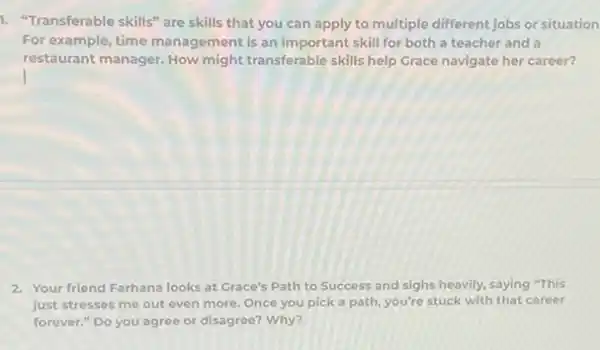 1. "Transferable skills" are skills that you can apply to multiple different jobs or situation
For example, time management is an important skill for both a teacher and a
restâurant manager. How might transferable skills help Grace navigate her career?
2. Your friend Farhana looks at Grace's Path to Success and sighs heavily.saying "This
just stresses me out even more. Once you pick a path, you're stuck with that career
forever." Do you agree or disagree? Why?