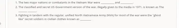 1. The two major nations or combatants in the Vietnam War were __ and __ .
2. The classified and secret US Government version of the war, illegally given to the media in 1971, is known as The
__ .
3. Fighting in tandem with the regular, unified North Vietnamese Army (NVA) for most of the war were the "ghost
like" secret soldiers in civilian clothes known as __